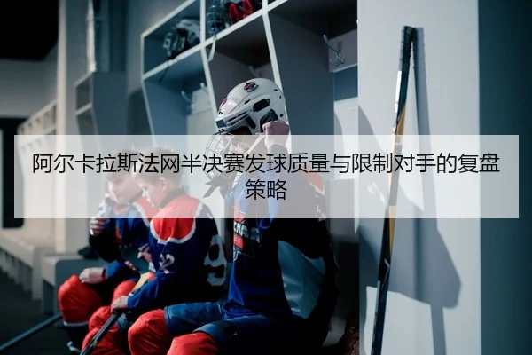 阿尔卡拉斯法网半决赛发球质量与限制对手的复盘策略